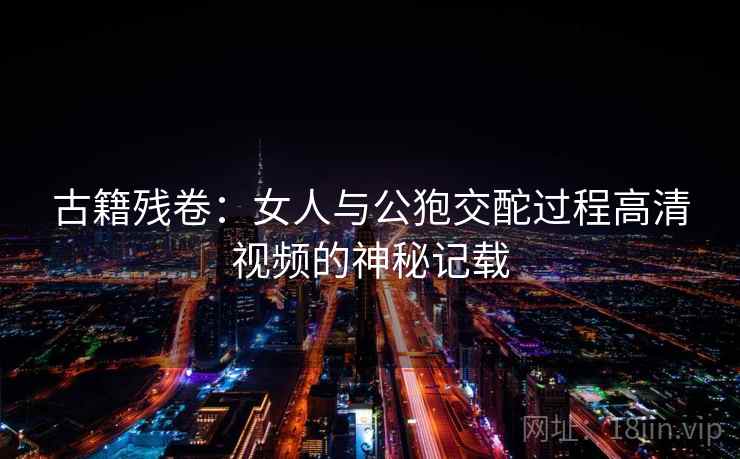 古籍残卷:女人与公狍交酡过程高清视频的神秘记载  第1张 古籍残卷:女人与公狍交酡过程高清视频的神秘记载  第1张