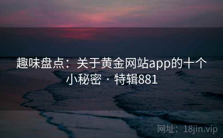 趣味盘点:关于黄金网站app的十个小秘密 · 特辑881