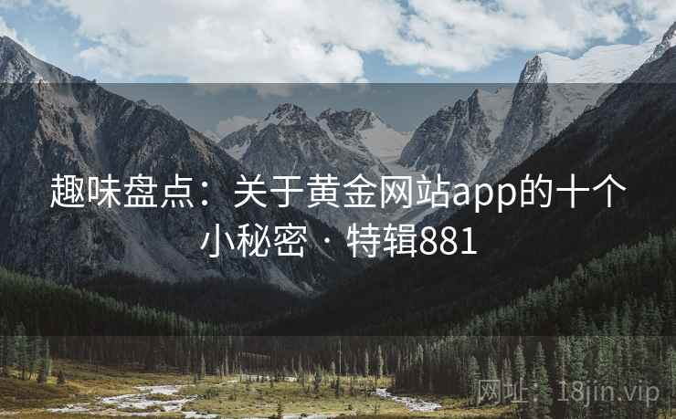 趣味盘点:关于黄金网站app的十个小秘密 · 特辑881  第2张 趣味盘点:关于黄金网站app的十个小秘密 · 特辑881  第2张
