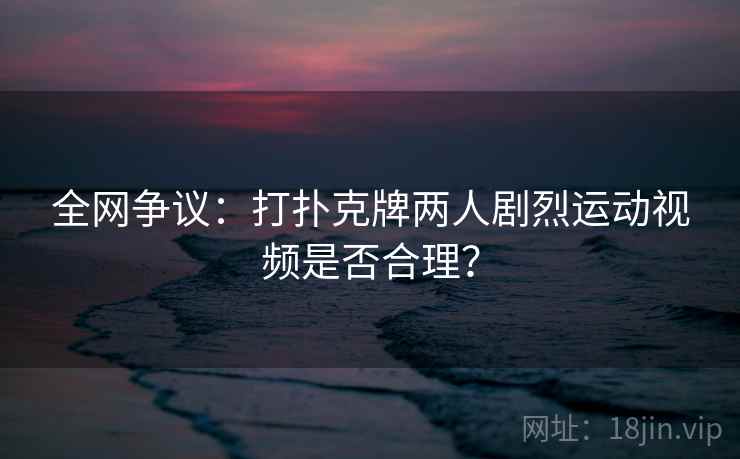 全网争议:打扑克牌两人剧烈运动视频是否合理?