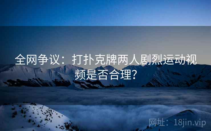全网争议:打扑克牌两人剧烈运动视频是否合理?  第2张 全网争议:打扑克牌两人剧烈运动视频是否合理?  第2张