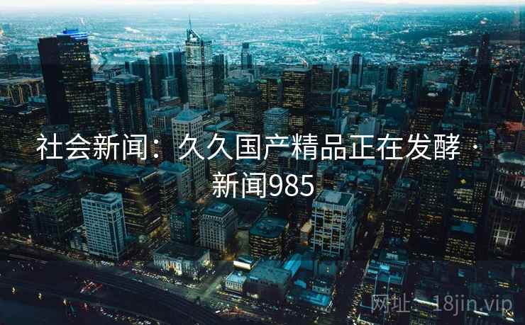 社会新闻：久久国产精品正在发酵 · 新闻985  第1张