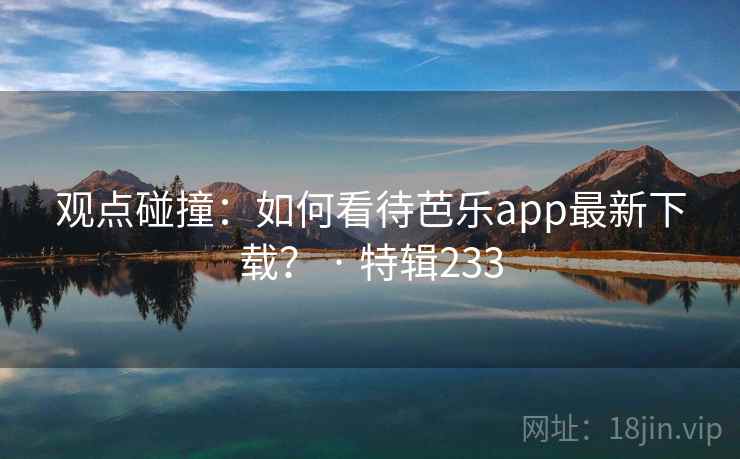 观点碰撞:如何看待芭乐app最新下载? · 特辑233