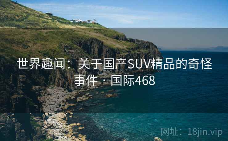 世界趣闻:关于国产SUV精品的奇怪事件 · 国际468