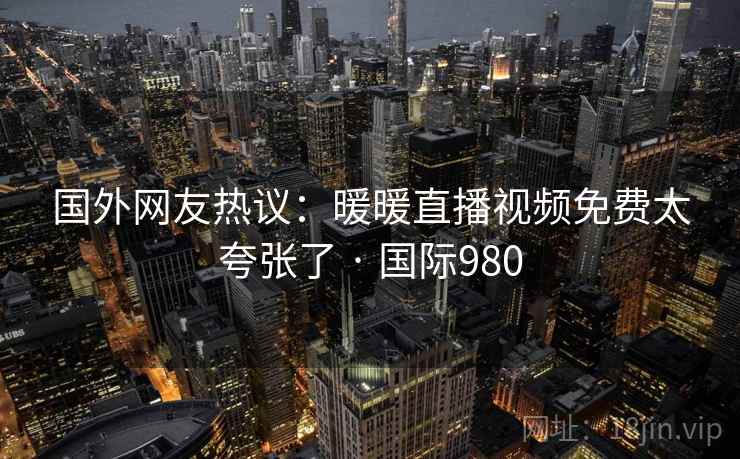 国外网友热议:暖暖直播视频免费太夸张了 · 国际980