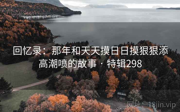 回忆录:那年和天天摸日日摸狠狠添高潮喷的故事 · 特辑298  第2张 回忆录:那年和天天摸日日摸狠狠添高潮喷的故事 · 特辑298  第2张