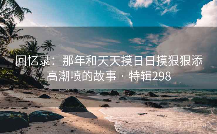 回忆录:那年和天天摸日日摸狠狠添高潮喷的故事 · 特辑298  第1张 回忆录:那年和天天摸日日摸狠狠添高潮喷的故事 · 特辑298  第1张
