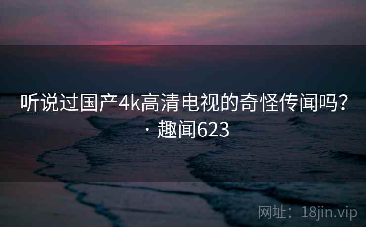 听说过国产4k高清电视的奇怪传闻吗？ · 趣闻623  第2张