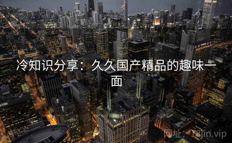 冷知识分享：久久国产精品的趣味一面  第2张